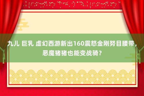 九儿 巨乳 虚幻西游新出160震怒金刚努目腰带，恶魔猪猪也能变战骑？