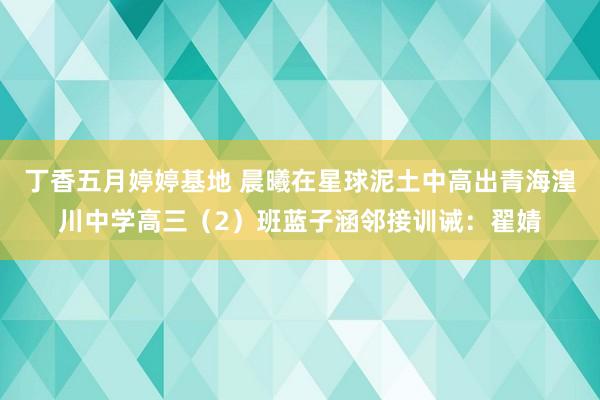 丁香五月婷婷基地 晨曦在星球泥土中高出青海湟川中学高三（2）班蓝子涵邻接训诫：翟婧