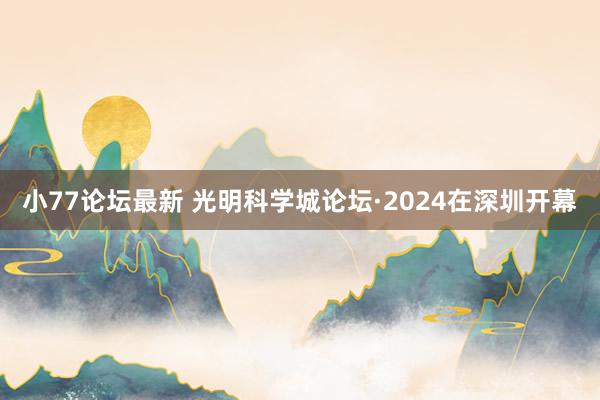 小77论坛最新 光明科学城论坛·2024在深圳开幕