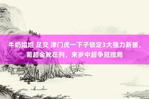 牛奶姐姐 足交 津门虎一下子锁定3大强力新援，葡超金靴在列，来岁中超争冠搅局