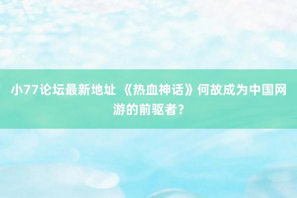 小77论坛最新地址 《热血神话》何故成为中国网游的前驱者？