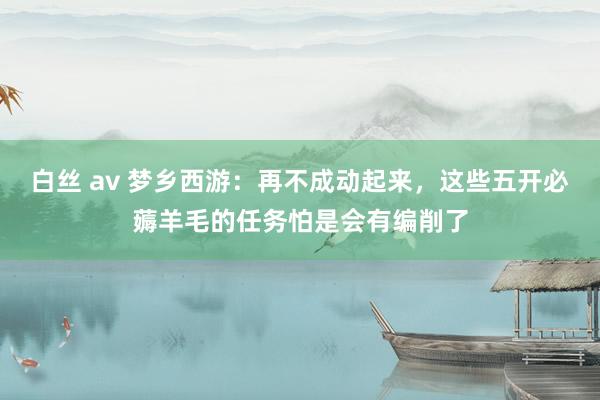 白丝 av 梦乡西游：再不成动起来，这些五开必薅羊毛的任务怕是会有编削了