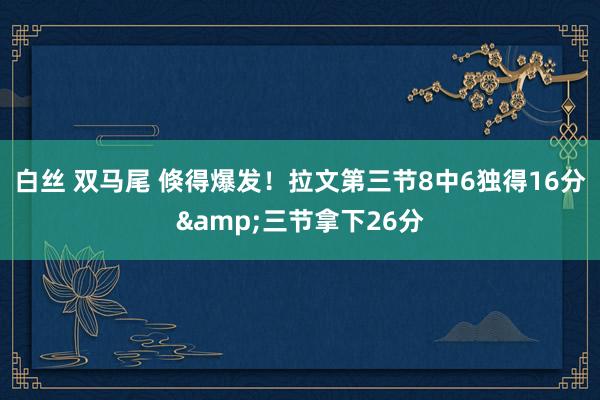 白丝 双马尾 倏得爆发！拉文第三节8中6独得16分&三节拿下26分