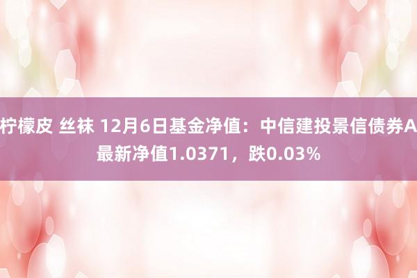 柠檬皮 丝袜 12月6日基金净值：中信建投景信债券A最新净值1.0371，跌0.03%