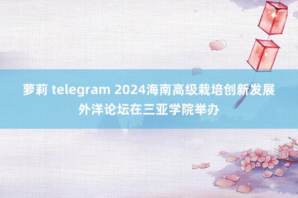 萝莉 telegram 2024海南高级栽培创新发展外洋论坛在三亚学院举办