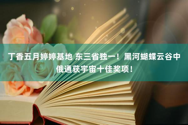 丁香五月婷婷基地 东三省独一！黑河蝴蝶云谷中俄通获宇宙十佳奖项！