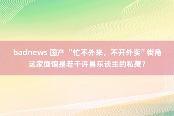 badnews 国产 “忙不外来，不开外卖”街角这家面馆是若干许昌东谈主的私藏？