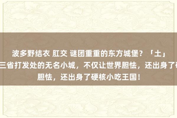 波多野结衣 肛交 谜团重重的东方城堡？「土」成世遗？这座三省打发处的无名小城，不仅让世界胆怯，还出身了硬核小吃王国！