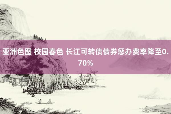 亚洲色图 校园春色 长江可转债债券惩办费率降至0.70%