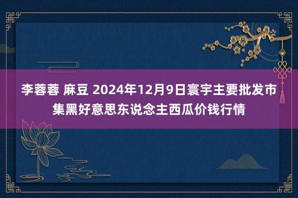 李蓉蓉 麻豆 2024年12月9日寰宇主要批发市集黑好意思东说念主西瓜价钱行情