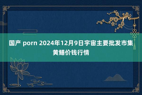 国产 porn 2024年12月9日宇宙主要批发市集黄鳝价钱行情