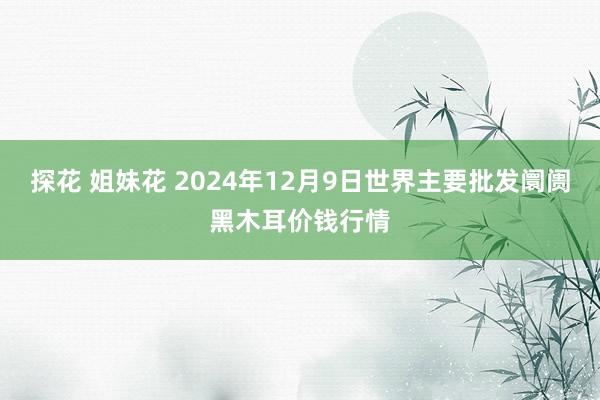 探花 姐妹花 2024年12月9日世界主要批发阛阓黑木耳价钱行情