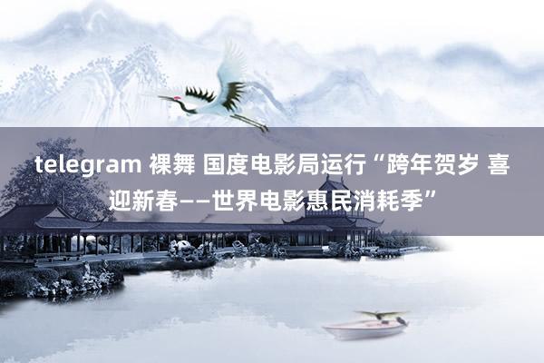 telegram 裸舞 国度电影局运行“跨年贺岁 喜迎新春——世界电影惠民消耗季”