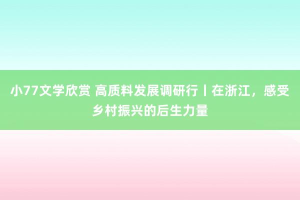 小77文学欣赏 高质料发展调研行丨在浙江，感受乡村振兴的后生力量