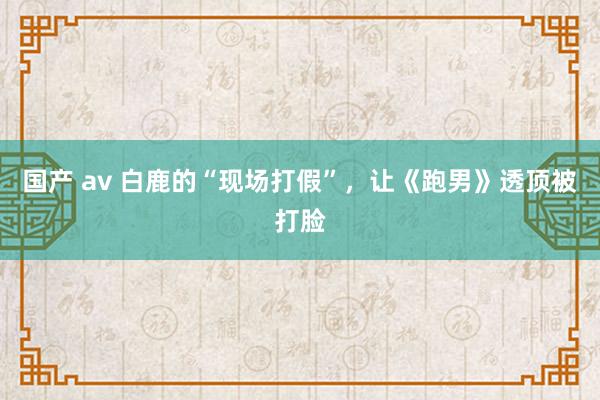 国产 av 白鹿的“现场打假”，让《跑男》透顶被打脸