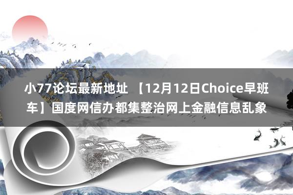 小77论坛最新地址 【12月12日Choice早班车】国度网信办都集整治网上金融信息乱象