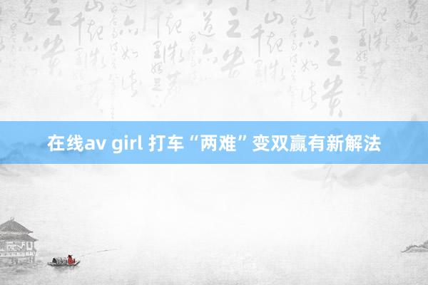 在线av girl 打车“两难”变双赢有新解法