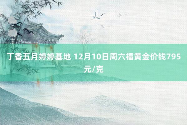 丁香五月婷婷基地 12月10日周六福黄金价钱795元/克