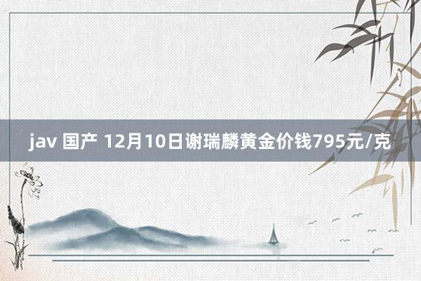 jav 国产 12月10日谢瑞麟黄金价钱795元/克