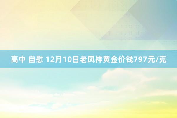 高中 自慰 12月10日老凤祥黄金价钱797元/克