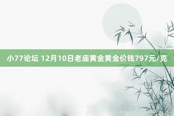 小77论坛 12月10日老庙黄金黄金价钱797元/克