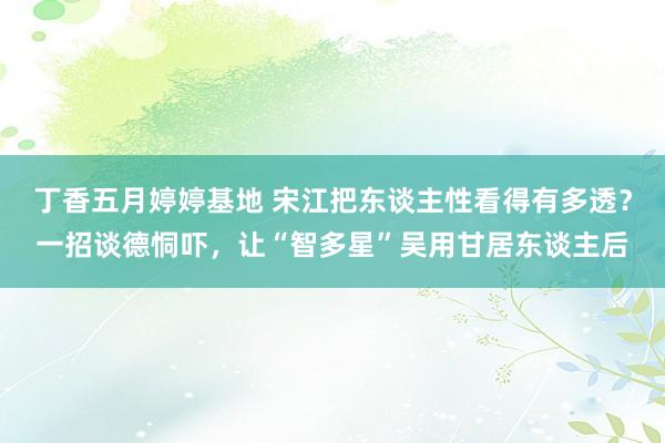 丁香五月婷婷基地 宋江把东谈主性看得有多透？一招谈德恫吓，让“智多星”吴用甘居东谈主后