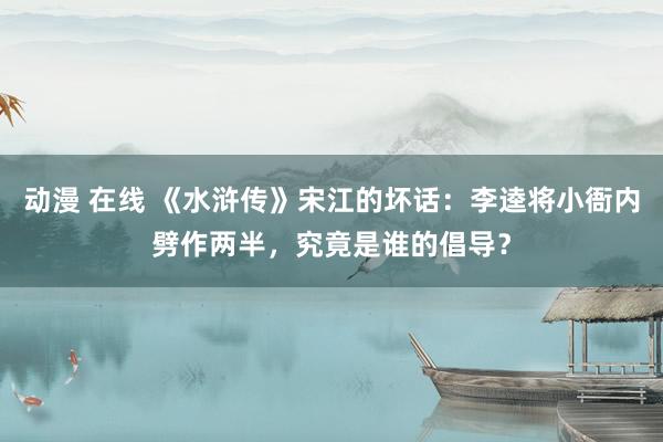 动漫 在线 《水浒传》宋江的坏话：李逵将小衙内劈作两半，究竟是谁的倡导？