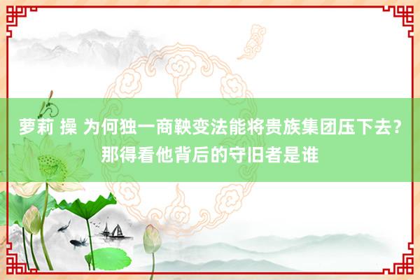 萝莉 操 为何独一商鞅变法能将贵族集团压下去？那得看他背后的守旧者是谁