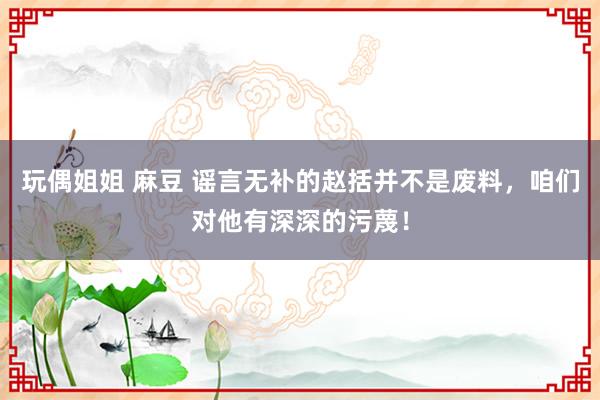 玩偶姐姐 麻豆 谣言无补的赵括并不是废料，咱们对他有深深的污蔑！