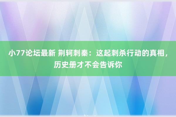 小77论坛最新 荆轲刺秦：这起刺杀行动的真相，历史册才不会告诉你