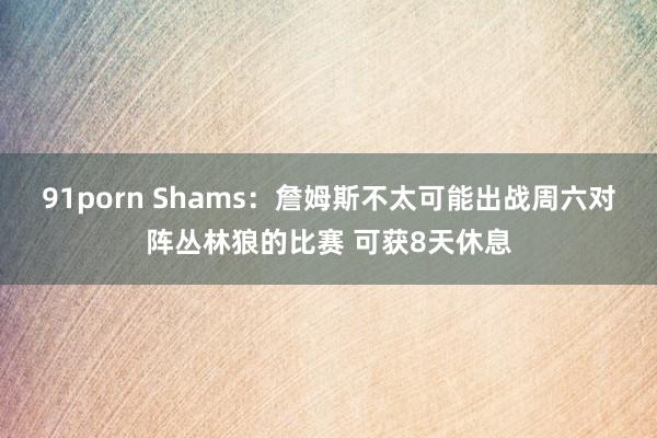 91porn Shams：詹姆斯不太可能出战周六对阵丛林狼的比赛 可获8天休息