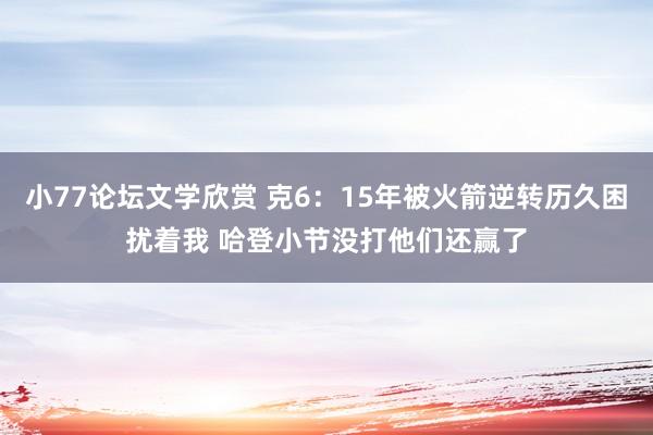 小77论坛文学欣赏 克6：15年被火箭逆转历久困扰着我 哈登小节没打他们还赢了