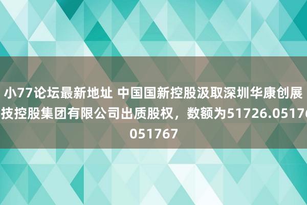 小77论坛最新地址 中国国新控股汲取深圳华康创展科技控股集团有限公司出质股权，数额为51726.051767