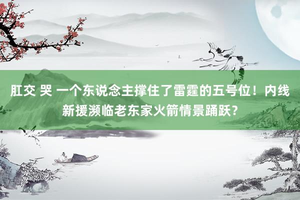 肛交 哭 一个东说念主撑住了雷霆的五号位！内线新援濒临老东家火箭情景踊跃？