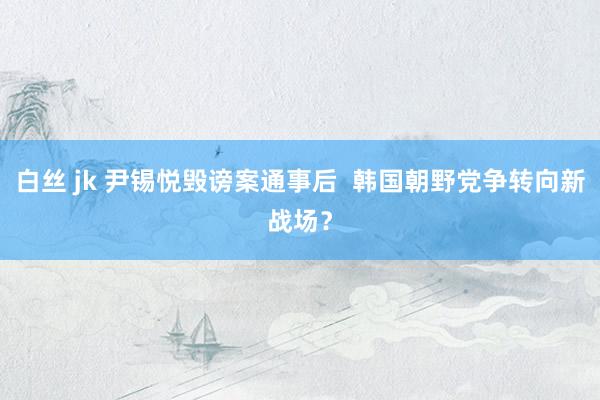 白丝 jk 尹锡悦毁谤案通事后  韩国朝野党争转向新战场？