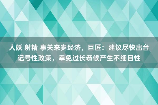 人妖 射精 事关来岁经济，巨匠：建议尽快出台记号性政策，幸免过长恭候产生不细目性