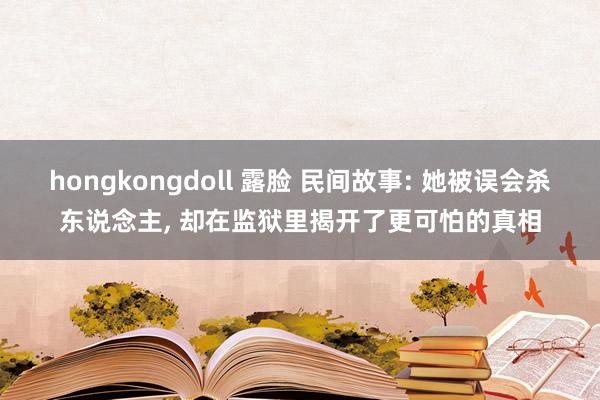 hongkongdoll 露脸 民间故事: 她被误会杀东说念主， 却在监狱里揭开了更可怕的真相