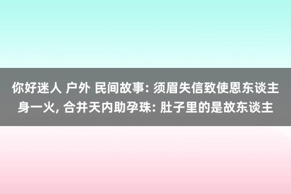 你好迷人 户外 民间故事: 须眉失信致使恩东谈主身一火， 合并天内助孕珠: 肚子里的是故东谈主