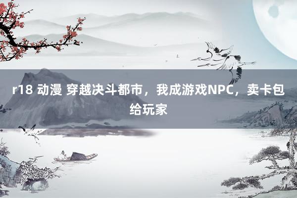 r18 动漫 穿越决斗都市，我成游戏NPC，卖卡包给玩家