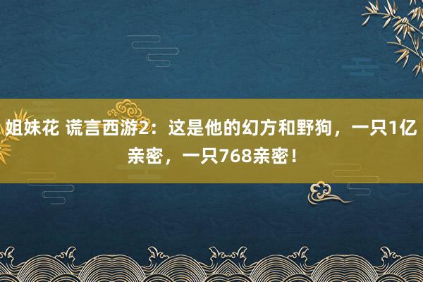 姐妹花 谎言西游2：这是他的幻方和野狗，一只1亿亲密，一只768亲密！