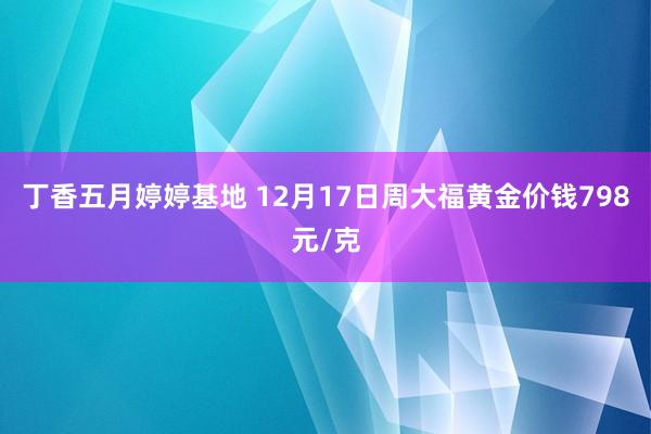 丁香五月婷婷基地 12月17日周大福黄金价钱798元/克