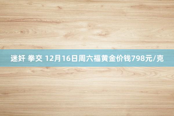 迷奸 拳交 12月16日周六福黄金价钱798元/克