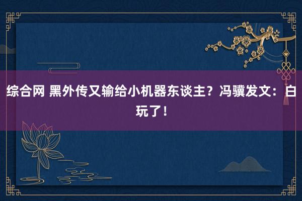 综合网 黑外传又输给小机器东谈主？冯骥发文：白玩了！