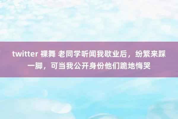 twitter 裸舞 老同学听闻我歇业后，纷繁来踩一脚，可当我公开身份他们跪地悔哭