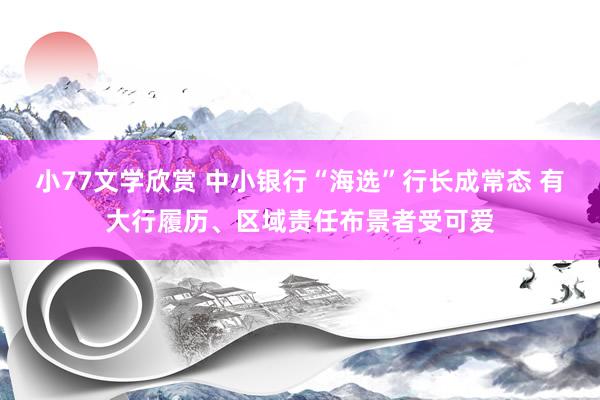 小77文学欣赏 中小银行“海选”行长成常态 有大行履历、区域责任布景者受可爱