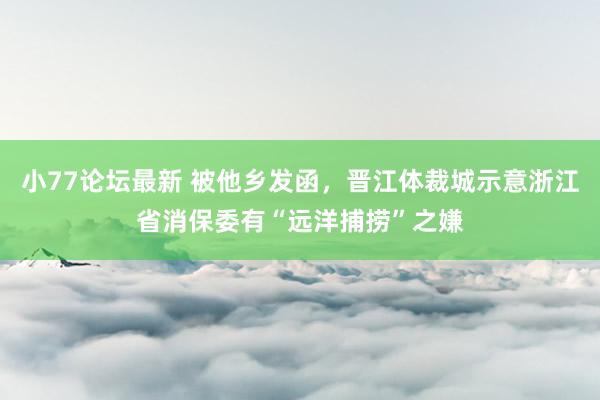 小77论坛最新 被他乡发函，晋江体裁城示意浙江省消保委有“远洋捕捞”之嫌