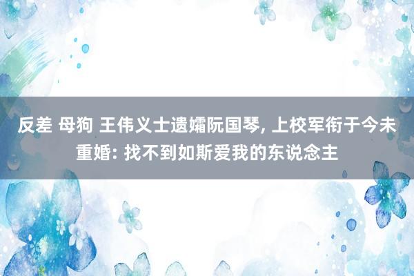 反差 母狗 王伟义士遗孀阮国琴， 上校军衔于今未重婚: 找不到如斯爱我的东说念主