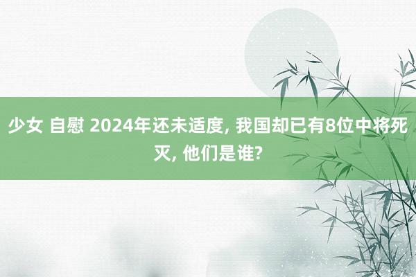 少女 自慰 2024年还未适度， 我国却已有8位中将死灭， 他们是谁?