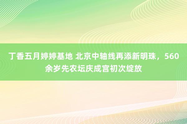 丁香五月婷婷基地 北京中轴线再添新明珠，560余岁先农坛庆成宫初次绽放