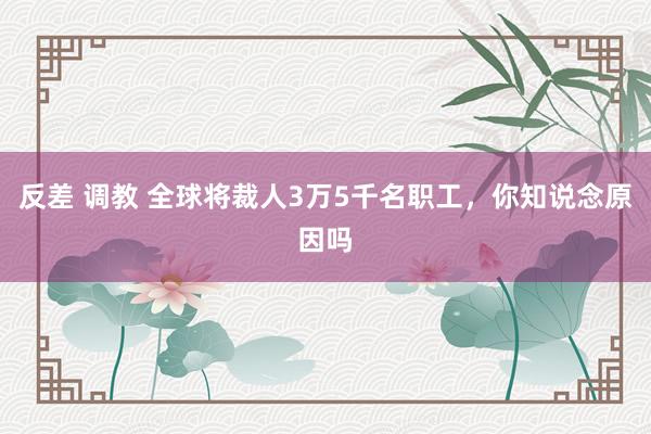 反差 调教 全球将裁人3万5千名职工，你知说念原因吗